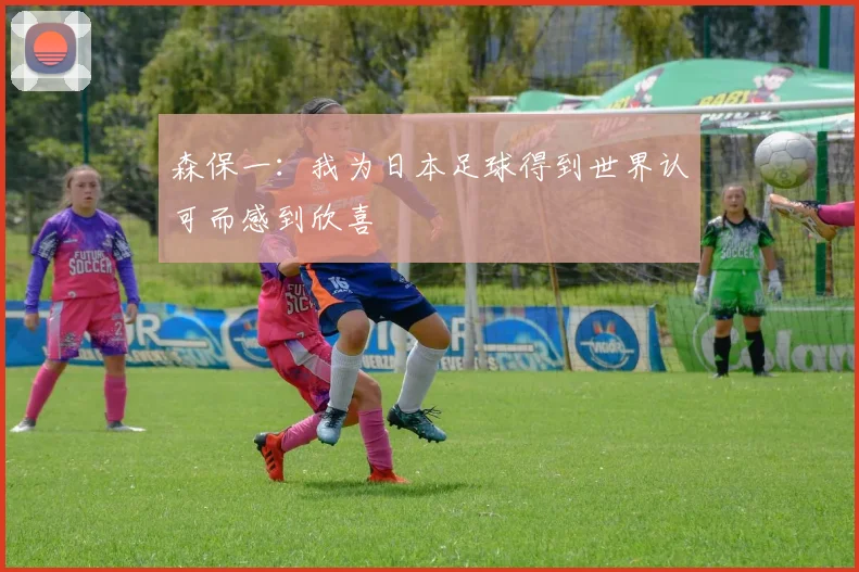 森保一：我为日本足球得到世界认可而感到欣喜