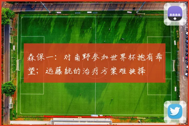 森保一：对南野参加世界杯抱有希望；远藤航的治疗方案难抉择