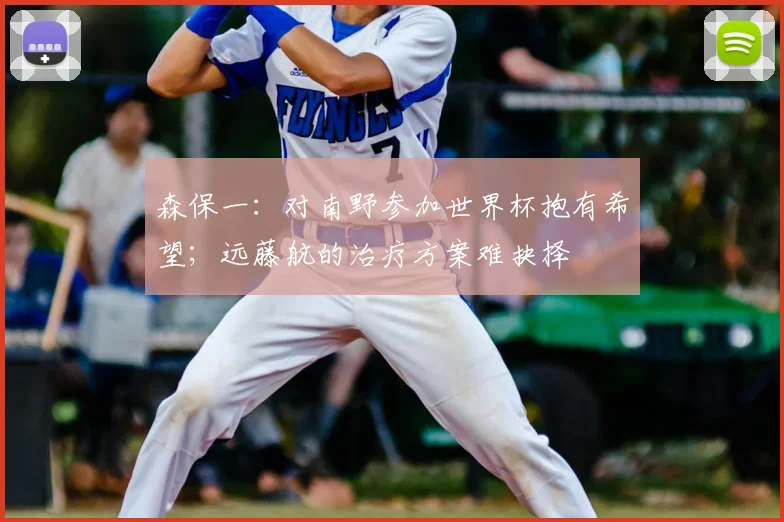 森保一：对南野参加世界杯抱有希望；远藤航的治疗方案难抉择