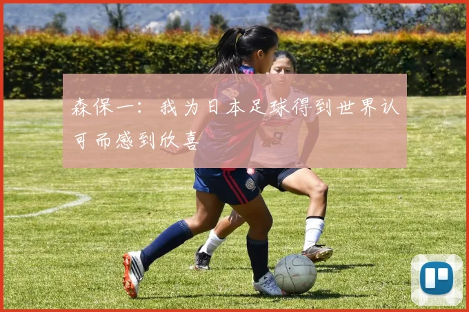 森保一：我为日本足球得到世界认可而感到欣喜